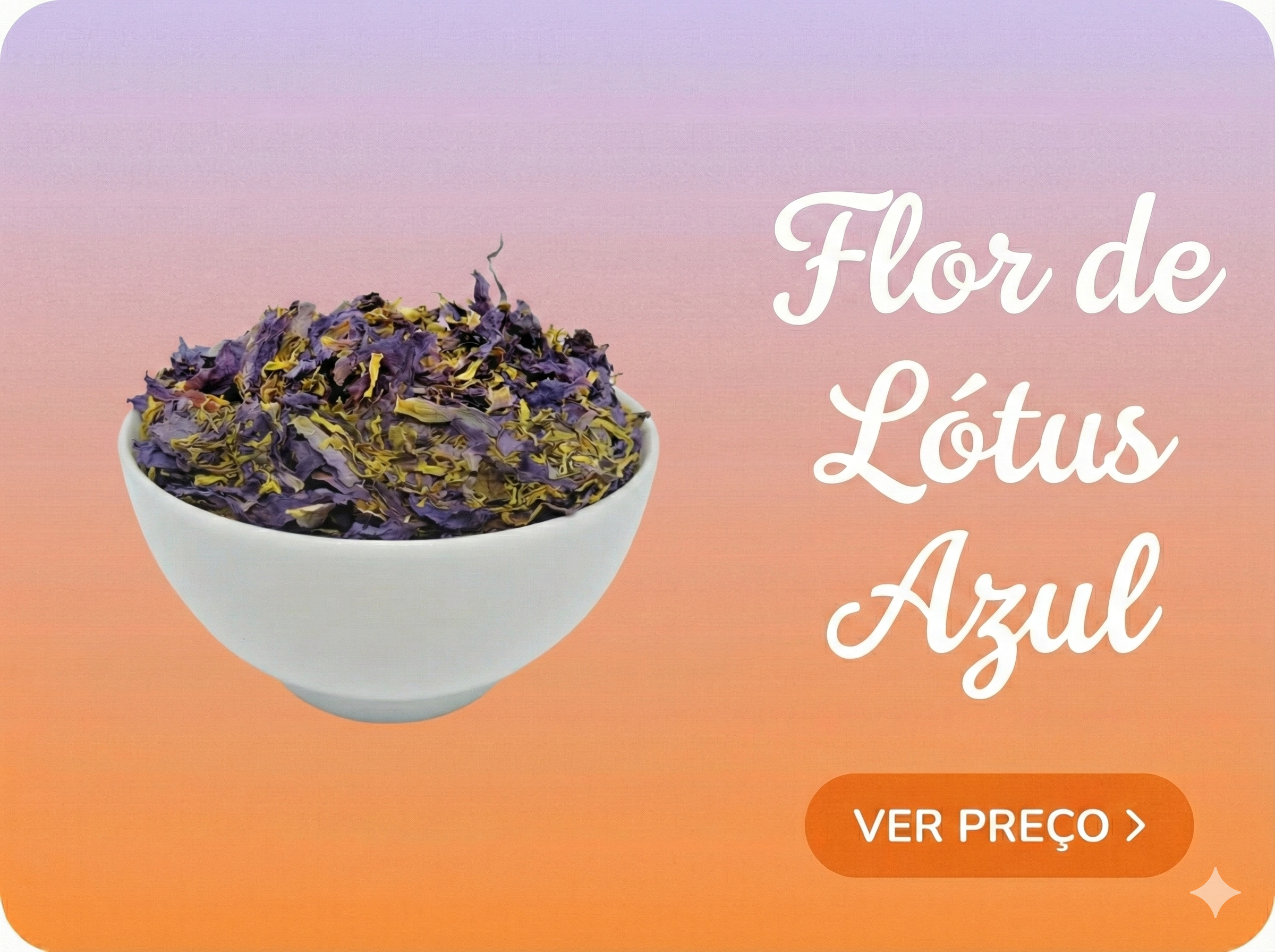 Esta é uma imagem promocional em formato retangular com cantos arredondados. O fundo apresenta um gradiente suave que vai do lilás na parte superior ao laranja na parte inferior. Do lado esquerdo, há uma tigela de cerâmica branca preenchida com flores de lótus azul secas, que exibem tons de roxo e amarelo. Do lado direito, em um texto branco com fonte cursiva e elegante, lê-se "Flor de Lótus Azul". Abaixo desse texto, há um botão laranja também com cantos arredondados, contendo a frase "VER PREÇO >" em letras brancas.